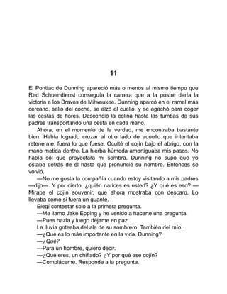 11
El Pontiac de Dunning apareció más o menos al mismo tiempo que
Red Schoendienst conseguía la carrera que a la postre daría la
victoria a los Bravos de Milwaukee. Dunning aparcó en el ramal más
cercano, salió del coche, se alzó el cuello, y se agachó para coger
las cestas de flores. Descendió la colina hasta las tumbas de sus
padres transportando una cesta en cada mano.
Ahora, en el momento de la verdad, me encontraba bastante
bien. Había logrado cruzar al otro lado de aquello que intentaba
retenerme, fuera lo que fuese. Oculté el cojín bajo el abrigo, con la
mano metida dentro. La hierba húmeda amortiguaba mis pasos. No
había sol que proyectara mi sombra. Dunning no supo que yo
estaba detrás de él hasta que pronuncié su nombre. Entonces se
volvió.
—No me gusta la compañía cuando estoy visitando a mis padres
—dijo—. Y por cierto, ¿quién narices es usted? ¿Y qué es eso? —
Miraba el cojín souvenir, que ahora mostraba con descaro. Lo
llevaba como si fuera un guante.
Elegí contestar solo a la primera pregunta.
—Me llamo Jake Epping y he venido a hacerte una pregunta.
—Pues hazla y luego déjame en paz.
La lluvia goteaba del ala de su sombrero. También del mío.
—¿Qué es lo más importante en la vida, Dunning?
—¿Qué?
—Para un hombre, quiero decir.
—¿Qué eres, un chiflado? ¿Y por qué ese cojín?
—Compláceme. Responde a la pregunta.
 