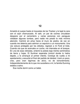 12
Arrastré el cuerpo hasta el mausoleo de los Tracker y le tapé la cara
con el cojín chamuscado. Al salir, un par de coches circulaban
despacio por el cementerio y varias personas con paraguas
visitaban algunas tumbas, pero nadie me prestó la más mínima
atención. Caminé sin prisa hacia el muro de piedra, de vez en
cuando me detenía para admirar un sepulcro o un monumento. Una
vez estuve protegido por los árboles, regresé a mi Ford al trote.
Cuando oía que se acercaba un coche, me internaba en el bosque.
En una de esas retiradas, enterré la pistola bajo treinta centímetros
de tierra y hojas. El Sunliner esperaba inmóvil donde lo había
dejado, y lo arranqué al primer intento. Conduje de vuelta a mi
apartamento y escuché el final del partido de béisbol. Lloré un poco,
creo, pero eran lágrimas de alivio, no de remordimiento.
Independientemente de lo que me sucediera a mí, la familia Dunning
estaba a salvo.
Esa noche dormí como un bebé.
 