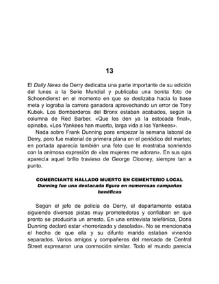 13
El Daily News de Derry dedicaba una parte importante de su edición
del lunes a la Serie Mundial y publicaba una bonita foto de
Schoendienst en el momento en que se deslizaba hacia la base
meta y lograba la carrera ganadora aprovechando un error de Tony
Kubek. Los Bombarderos del Bronx estaban acabados, según la
columna de Red Barber. «Que les den ya la estocada final»,
opinaba. «Los Yankees han muerto, larga vida a los Yankees».
Nada sobre Frank Dunning para empezar la semana laboral de
Derry, pero fue material de primera plana en el periódico del martes;
en portada aparecía también una foto que le mostraba sonriendo
con la animosa expresión de «las mujeres me adoran». En sus ojos
aparecía aquel brillo travieso de George Clooney, siempre tan a
punto.
COMERCIANTE HALLADO MUERTO EN CEMENTERIO LOCAL
Dunning fue una destacada ﬁgura en numerosas campañas
benéﬁcas
Según el jefe de policía de Derry, el departamento estaba
siguiendo diversas pistas muy prometedoras y confiaban en que
pronto se produciría un arresto. En una entrevista telefónica, Doris
Dunning declaró estar «horrorizada y desolada». No se mencionaba
el hecho de que ella y su difunto marido estaban viviendo
separados. Varios amigos y compañeros del mercado de Central
Street expresaron una conmoción similar. Todo el mundo parecía
 