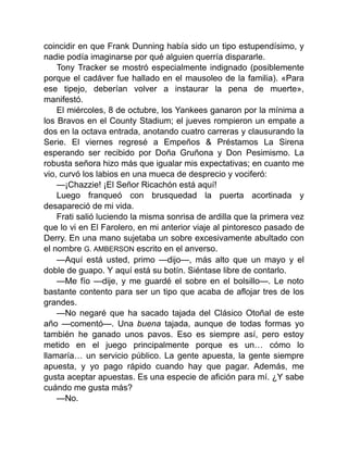 coincidir en que Frank Dunning había sido un tipo estupendísimo, y
nadie podía imaginarse por qué alguien querría dispararle.
Tony Tracker se mostró especialmente indignado (posiblemente
porque el cadáver fue hallado en el mausoleo de la familia). «Para
ese tipejo, deberían volver a instaurar la pena de muerte»,
manifestó.
El miércoles, 8 de octubre, los Yankees ganaron por la mínima a
los Bravos en el County Stadium; el jueves rompieron un empate a
dos en la octava entrada, anotando cuatro carreras y clausurando la
Serie. El viernes regresé a Empeños & Préstamos La Sirena
esperando ser recibido por Doña Gruñona y Don Pesimismo. La
robusta señora hizo más que igualar mis expectativas; en cuanto me
vio, curvó los labios en una mueca de desprecio y vociferó:
—¡Chazzie! ¡El Señor Ricachón está aquí!
Luego franqueó con brusquedad la puerta acortinada y
desapareció de mi vida.
Frati salió luciendo la misma sonrisa de ardilla que la primera vez
que lo vi en El Farolero, en mi anterior viaje al pintoresco pasado de
Derry. En una mano sujetaba un sobre excesivamente abultado con
el nombre G. AMBERSON escrito en el anverso.
—Aquí está usted, primo —dijo—, más alto que un mayo y el
doble de guapo. Y aquí está su botín. Siéntase libre de contarlo.
—Me fío —dije, y me guardé el sobre en el bolsillo—. Le noto
bastante contento para ser un tipo que acaba de aflojar tres de los
grandes.
—No negaré que ha sacado tajada del Clásico Otoñal de este
año —comentó—. Una buena tajada, aunque de todas formas yo
también he ganado unos pavos. Eso es siempre así, pero estoy
metido en el juego principalmente porque es un… cómo lo
llamaría… un servicio público. La gente apuesta, la gente siempre
apuesta, y yo pago rápido cuando hay que pagar. Además, me
gusta aceptar apuestas. Es una especie de afición para mí. ¿Y sabe
cuándo me gusta más?
—No.
 