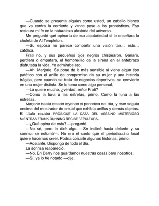 —Cuando se presenta alguien como usted, un caballo blanco
que va contra la corriente y vence pese a los pronósticos. Eso
restaura mi fe en la naturaleza aleatoria del universo.
Me pregunté qué opinaría de esa aleatoriedad si le enseñara la
chuleta de Al Templeton.
—Su esposa no parece compartir una visión tan… esto…
católica.
Frati rio, y sus pequeños ojos negros chispearon. Ganara,
perdiera o empatara, el hombrecillo de la sirena en el antebrazo
disfrutaba la vida. Yo admiraba eso.
—Ah, Marjorie. Se pone de lo más sensible si viene algún tipo
patético con el anillo de compromiso de su mujer y una historia
trágica, pero cuando se trata de negocios deportivos, se convierte
en una mujer distinta. Se lo toma como algo personal.
—La quiere mucho, ¿verdad, señor Frati?
—Como la luna a las estrellas, primo. Como la luna a las
estrellas.
Marjorie había estado leyendo el periódico del día, y este seguía
encima del mostrador de cristal que exhibía anillos y demás objetos.
El título rezaba PROSIGUE LA CAZA DEL ASESINO MISTERIOSO
MIENTRAS FRANK DUNNING RECIBE SEPULTURA.
—¿Qué opina de esto? —pregunté.
—No sé, pero le diré algo. —Se inclinó hacia delante y su
sonrisa se esfumó—. No era el santo que el periodicucho local
quiere hacernos creer. Podría contarle algunas historias, primo.
—Adelante. Dispongo de todo el día.
La sonrisa reapareció.
—No. En Derry nos guardamos nuestras cosas para nosotros.
—Sí, ya lo he notado —dije.
 