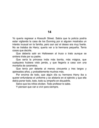 14
Yo quería regresar a Kossuth Street. Sabía que la policía podría
estar vigilando la casa de los Dunning por si alguien mostraba un
interés inusual en la familia, pero aun así el deseo era muy fuerte.
No se trataba de Harry; quería ver a la hermana pequeña. Tenía
cosas que decirle.
Que debería salir en Halloween al truco o trato aunque se
sintiera triste por su padre.
Que sería la princesa india más bonita, más mágica, que
cualquiera hubiera visto jamás, y que llegaría a casa con una
montaña de caramelos.
Que tenía por delante al menos cincuenta y tres largos y
ajetreados años, y probablemente muchos más.
Por encima de todo, que algún día su hermano Harry iba a
querer enfundarse el uniforme y se alistaría en el ejército y que ella
debía poner todo, todo, todo su empeño en disuadirle.
Salvo que los niños olvidan. Todo profesor lo sabe.
Y piensan que van a vivir para siempre.
 