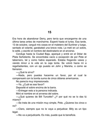15
Era hora de abandonar Derry, pero tenía que encargarme de una
última tarea antes de marcharme. Esperé hasta el lunes. Esa tarde,
13 de octubre, cargué mis cosas en el maletero del Sunliner y luego,
sentado al volante, garabateé una breve nota. La metí en un sobre,
lo sellé, y escribí el nombre del destinatario en el anverso.
Conduje hasta la Ciudad Baja, aparqué y entré en el Dólar de
Plata Soñoliento. Se encontraba vacío a excepción de por Pete el
tabernero, tal y como había esperado. Estaba fregando vasos y
viendo Amor a la vida en la caja tonta. Se volvió hacia mí a
regañadientes, con un ojo puesto en John y Marsha, o como se
llamaran.
—¿Qué le sirvo?
—Nada, pero puedes hacerme un favor, por el cual te
compensaré con la bonita suma de cinco dólares americanos.
No parecía muy impresionado.
—Ya. ¿Cuál es ese favor?
Deposité el sobre encima de la barra.
—Entregar esto a la persona indicada.
Miró el nombre en el anverso del sobre.
—¿Qué quieres de Bill Turcotte? ¿Y por qué no se lo das tú
mismo?
—Se trata de una misión muy simple, Pete. ¿Quieres los cinco o
no?
—Claro, siempre que no le vaya a perjudicar. Billy es un tipo
legal.
—No va a perjudicarle. Es más, puede que le beneficie.
 