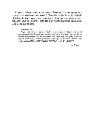 Puse un billete encima del sobre. Pete lo hizo desaparecer y
retornó a su culebrón. Me marché. Turcotte probablemente recibiría
el sobre. Si hizo algo o no después de leer su contenido es otra
cuestión, una de muchas para las que nunca obtendré respuesta.
Esto es lo que escribí:
Estimado Bill:
Algo anda mal en tu corazón. Debes ir a ver a un médico pronto o será
demasiado tarde. Puede que pienses que es una broma, pero no lo es.
Puede que pienses que es imposible que sepa algo así, pero lo sé, tan
seguro como que tú sabes que Frank Dunning asesinó a tu hermana Clara
y a tu sobrino Mikey. ¡POR FAVOR, CRÉEME Y VE AL MÉDICO!
Un Amigo
 