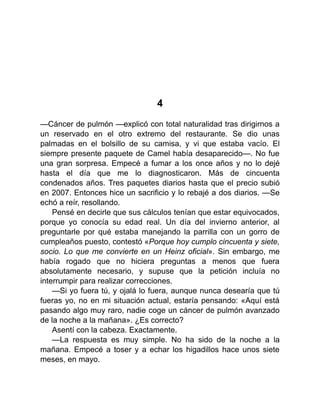 4
—Cáncer de pulmón —explicó con total naturalidad tras dirigirnos a
un reservado en el otro extremo del restaurante. Se dio unas
palmadas en el bolsillo de su camisa, y vi que estaba vacío. El
siempre presente paquete de Camel había desaparecido—. No fue
una gran sorpresa. Empecé a fumar a los once años y no lo dejé
hasta el día que me lo diagnosticaron. Más de cincuenta
condenados años. Tres paquetes diarios hasta que el precio subió
en 2007. Entonces hice un sacrificio y lo rebajé a dos diarios. —Se
echó a reír, resollando.
Pensé en decirle que sus cálculos tenían que estar equivocados,
porque yo conocía su edad real. Un día del invierno anterior, al
preguntarle por qué estaba manejando la parrilla con un gorro de
cumpleaños puesto, contestó «Porque hoy cumplo cincuenta y siete,
socio. Lo que me convierte en un Heinz oficial». Sin embargo, me
había rogado que no hiciera preguntas a menos que fuera
absolutamente necesario, y supuse que la petición incluía no
interrumpir para realizar correcciones.
—Si yo fuera tú, y ojalá lo fuera, aunque nunca desearía que tú
fueras yo, no en mi situación actual, estaría pensando: «Aquí está
pasando algo muy raro, nadie coge un cáncer de pulmón avanzado
de la noche a la mañana». ¿Es correcto?
Asentí con la cabeza. Exactamente.
—La respuesta es muy simple. No ha sido de la noche a la
mañana. Empecé a toser y a echar los higadillos hace unos siete
meses, en mayo.
 