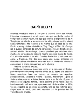 CAPÍTULO 11
Mientras conducía hacia el sur por la Autovía Milla por Minuto,
intentaba convencerme a mí mismo de que no debía perder el
tiempo con Carolyn Poulin. Me dije que ella era el experimento de Al
Templeton, no el mío, y su experimento, al igual que su vida, ahora
había terminado. Me recordé a mí mismo que el caso de la niña
Poulin era muy distinto al de Doris, Troy, Tugga y Ellen. Sí, Carolyn
iba a quedar paralítica de cintura para abajo, y sí, se trataba de un
suceso terrible. Sin embargo, quedar paralítica por una bala dista
mucho de ser golpeado hasta la muerte con una maza de hierro.
Con silla de ruedas o sin ella, Carolyn Poulin iba a vivir una vida
plena y fructífera. Me dije que sería una locura arriesgar mi
verdadera misión desafiando una vez más al obstinado pasado a
que estirara el brazo, me agarrara y me triturara.
Todo me sonaba a excusa.
Había previsto pasar la primera noche en la carretera en Boston,
pero la visión de Dunning sobre la tumba de su padre y la cesta de
flores aplastada bajo su cuerpo no cesaba de repetirse
periódicamente. Merecía la muerte —diablos, debía morir—, pero el
5 de octubre aún no le había hecho nada a su familia. Bueno, al
menos a su segunda familia. Podía decirme (¡y lo hacía!) que ya
había causado suficiente mal, que antes del 13 de octubre de 1958
ya era culpable de un doble asesinato, una de las víctimas poco
mayor que un bebé, pero solo contaba con la palabra de Bill
Turcotte como prueba.
 