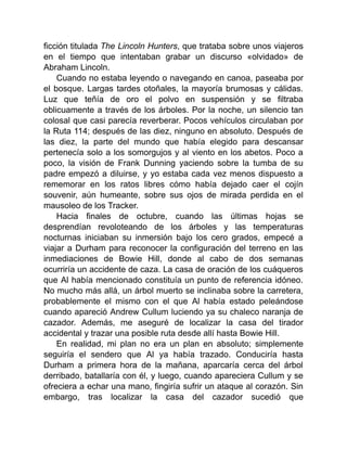 ficción titulada The Lincoln Hunters, que trataba sobre unos viajeros
en el tiempo que intentaban grabar un discurso «olvidado» de
Abraham Lincoln.
Cuando no estaba leyendo o navegando en canoa, paseaba por
el bosque. Largas tardes otoñales, la mayoría brumosas y cálidas.
Luz que teñía de oro el polvo en suspensión y se filtraba
oblicuamente a través de los árboles. Por la noche, un silencio tan
colosal que casi parecía reverberar. Pocos vehículos circulaban por
la Ruta 114; después de las diez, ninguno en absoluto. Después de
las diez, la parte del mundo que había elegido para descansar
pertenecía solo a los somorgujos y al viento en los abetos. Poco a
poco, la visión de Frank Dunning yaciendo sobre la tumba de su
padre empezó a diluirse, y yo estaba cada vez menos dispuesto a
rememorar en los ratos libres cómo había dejado caer el cojín
souvenir, aún humeante, sobre sus ojos de mirada perdida en el
mausoleo de los Tracker.
Hacia finales de octubre, cuando las últimas hojas se
desprendían revoloteando de los árboles y las temperaturas
nocturnas iniciaban su inmersión bajo los cero grados, empecé a
viajar a Durham para reconocer la configuración del terreno en las
inmediaciones de Bowie Hill, donde al cabo de dos semanas
ocurriría un accidente de caza. La casa de oración de los cuáqueros
que Al había mencionado constituía un punto de referencia idóneo.
No mucho más allá, un árbol muerto se inclinaba sobre la carretera,
probablemente el mismo con el que Al había estado peleándose
cuando apareció Andrew Cullum luciendo ya su chaleco naranja de
cazador. Además, me aseguré de localizar la casa del tirador
accidental y trazar una posible ruta desde allí hasta Bowie Hill.
En realidad, mi plan no era un plan en absoluto; simplemente
seguiría el sendero que Al ya había trazado. Conduciría hasta
Durham a primera hora de la mañana, aparcaría cerca del árbol
derribado, batallaría con él, y luego, cuando apareciera Cullum y se
ofreciera a echar una mano, fingiría sufrir un ataque al corazón. Sin
embargo, tras localizar la casa del cazador sucedió que
 