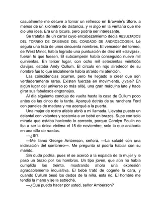 casualmente me detuve a tomar un refresco en Brownie’s Store, a
menos de un kilómetro de distancia, y vi algo en la ventana que me
dio una idea. Era una locura, pero podría ser interesante.
Se trataba de un cartel cuyo encabezamiento decía RESULTADOS
DEL TORNEO DE CRIBBAGE DEL CONDADO DE ANDROSCOGGIN. Le
seguía una lista de unos cincuenta nombres. El vencedor del torneo,
de West Minot, había logrado una puntuación de diez mil «clavijas»,
fueran lo que fuesen. El subcampeón había conseguido nueve mil
quinientas. En tercer lugar, con ocho mil setecientas veintidós
clavijas, estaba Andy Cullum. El círculo en rojo alrededor de su
nombre fue lo que inicialmente había atraído mi atención.
Las coincidencias ocurren, pero he llegado a creer que son
verdaderamente raras. Existen fuerzas en movimiento, ¿vale? En
algún lugar del universo (o más allá), una gran máquina late y hace
girar sus fabulosos engranajes.
Al día siguiente conduje de vuelta hasta la casa de Cullum poco
antes de las cinco de la tarde. Aparqué detrás de su ranchera Ford
con paneles de madera y me acerqué a la puerta.
Una mujer de rostro afable abrió a mi llamada. Llevaba puesto un
delantal con volantes y sostenía a un bebé en brazos. Supe con solo
mirarla que estaba haciendo lo correcto, porque Carolyn Poulin no
iba a ser la única víctima el 15 de noviembre, solo la que acabaría
en una silla de ruedas.
—¿Sí?
—Me llamo George Amberson, señora. —La saludé con una
inclinación del sombrero—. Me pregunto si podría hablar con su
marido.
Sin duda podría, pues él se acercó a la espalda de la mujer y le
pasó un brazo por los hombros. Un tipo joven, que aún no había
cumplido los treinta, mostrando ahora una expresión
agradablemente inquisitiva. El bebé trató de cogerle la cara, y
cuando Cullum besó los dedos de la niña, esta rio. El hombre me
tendió la mano y se la estreché.
—¿Qué puedo hacer por usted, señor Amberson?
 