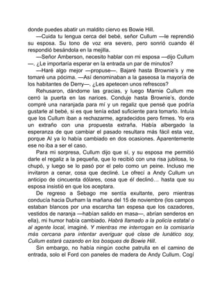 donde puedes abatir un maldito ciervo es Bowie Hill.
—Cuida tu lengua cerca del bebé, señor Cullum —le reprendió
su esposa. Su tono de voz era severo, pero sonrió cuando él
respondió besándola en la mejilla.
—Señor Amberson, necesito hablar con mi esposa —dijo Cullum
—. ¿Le importaría esperar en la entrada un par de minutos?
—Haré algo mejor —propuse—. Bajaré hasta Brownie’s y me
tomaré una pócima. —Así denominaban a la gaseosa la mayoría de
los habitantes de Derry—. ¿Les apetecen unos refrescos?
Rehusaron, dándome las gracias, y luego Marnie Cullum me
cerró la puerta en las narices. Conduje hasta Brownie’s, donde
compré una naranjada para mí y un regaliz que pensé que podría
gustarle al bebé, si es que tenía edad suficiente para tomarlo. Intuía
que los Cullum iban a rechazarme, agradecidos pero firmes. Yo era
un extraño con una propuesta extraña. Había albergado la
esperanza de que cambiar el pasado resultara más fácil esta vez,
porque Al ya lo había cambiado en dos ocasiones. Aparentemente
ese no iba a ser el caso.
Para mi sorpresa, Cullum dijo que sí, y su esposa me permitió
darle el regaliz a la pequeña, que lo recibió con una risa jubilosa, lo
chupó, y luego se lo pasó por el pelo como un peine. Incluso me
invitaron a cenar, cosa que decliné. Le ofrecí a Andy Cullum un
anticipo de cincuenta dólares, cosa que él declinó… hasta que su
esposa insistió en que los aceptara.
De regreso a Sebago me sentía exultante, pero mientras
conducía hacia Durham la mañana del 15 de noviembre (los campos
estaban blancos por una escarcha tan espesa que los cazadores,
vestidos de naranja —habían salido en masa—, abrían senderos en
ella), mi humor había cambiado. Habrá llamado a la policía estatal o
al agente local, imaginé. Y mientras me interrogan en la comisaría
más cercana para intentar averiguar qué clase de lunático soy,
Cullum estará cazando en los bosques de Bowie Hill.
Sin embargo, no había ningún coche patrulla en el camino de
entrada, solo el Ford con paneles de madera de Andy Cullum. Cogí
 