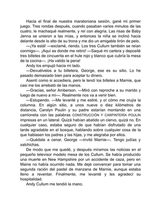 Hacia el final de nuestra maratoniana sesión, gané mi primer
juego. Tres rondas después, cuando pasaban varios minutos de las
cuatro, le machaqué realmente, y reí con alegría. Las risas de Baby
Jenna se unieron a las mías, y entonces la niña se inclinó hacia
delante desde lo alto de su trona y me dio un amigable tirón de pelo.
—¡Ya está! —exclamé, riendo. Los tres Cullum también se reían
conmigo—. ¡Aquí es donde me retiro! —Saqué mi cartera y deposité
tres billetes de cincuenta en el hule rojo y blanco que cubría la mesa
de la cocina—. ¡Ha valido la pena!
Andy los empujó hacia mi lado.
—Devuélvelos a tu billetera, George, ese es su sitio. Lo he
pasado demasiado bien para aceptar tu dinero.
Asentí como si accediera, pero le tendí los billetes a Marnie, que
casi me los arrebató de las manos.
—Gracias, señor Amberson. —Miró con reproche a su marido y
luego de nuevo a mí—. Realmente nos va a venir bien.
—Estupendo. —Me levanté y me estiré, y oí cómo me crujía la
columna. En algún sitio, a unos nueve o diez kilómetros de
distancia, Carolyn Poulin y su padre estarían montando en una
camioneta con las palabras CONSTRUCCIÓN Y CARPINTERÍA POULIN
impresas en un lateral. Quizá habían abatido un ciervo, quizá no. En
cualquier caso, estaba seguro de que habían disfrutado de una
tarde agradable en el bosque, hablando sobre cualquier cosa de la
que hablasen los padres y las hijas, y me alegraba por ellos.
—Quédate a cenar, George —invitó Marnie—. Tengo judías y
salchichas.
De modo que me quedé, y después miramos las noticias en el
pequeño televisor modelo mesa de los Cullum. Se había producido
una muerte en New Hampshire por un accidente de caza, pero en
Maine no había ocurrido nada. Me dejé convencer para tomar una
segunda ración del pastel de manzana de Marnie, aunque estaba
lleno a reventar. Finalmente, me levanté y les agradecí su
hospitalidad.
Andy Cullum me tendió la mano.
 