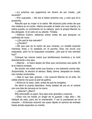 —La próxima vez jugaremos sin dinero de por medio, ¿de
acuerdo?
—Por supuesto. —No iba a haber próxima vez, y creo que él lo
presentía.
Resultó que su mujer sí lo sabía. Me alcanzó justo antes de que
me metiera en el coche. Había envuelto al bebé con una manta y le
había puesto un sombrerito en la cabeza, pero la propia Marnie no
iba abrigada. Vi el vaho en su aliento. Tiritaba.
—Señora Cullum, deberías entrar antes de que pesques un
resfriado de muer…
—¿De qué le has salvado?
—¿Perdón?
—Sé que esa es la razón de que vinieras. Lo medité rezando
mientras Andy y tú estabais en el porche. Dios me envió una
respuesta, pero no la respuesta completa. ¿De qué le has salvado
hoy?
Coloqué las manos sobre sus temblorosos hombros y la miré
directamente a los ojos.
—Marnie… si fuera deseo de Dios que conocieras esa parte, Él
te lo habría contado.
De pronto me rodeó entre sus brazos y me estrechó contra ella.
Sorprendido, le devolví el abrazo. Baby Jenna, atrapada en medio,
nos miraba confundida.
—Sea lo que sea, gracias —me susurró Marnie en el oído. Su
cálido aliento me puso la piel de gallina.
—Entra en la casa, cielo, antes de que te congeles.
Se abrió la puerta delantera. Andy estaba de pie en el umbral
con una lata de cerveza en la mano.
—¿Marnie? ¿Marn?
Ella retrocedió un paso. Sus ojos eran grandes y oscuros.
—Dios nos ha traído un ángel de la guarda —dijo ella—. No
hablaré de esto, pero así lo mantendré. Y así lo ponderaré en mi
corazón. —Entonces recorrió con paso rápido el camino de entrada
hasta donde esperaba su marido.
 