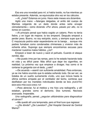 Eso era una novedad para mí; si había tosido, no fue mientras yo
estaba presente. Además, se equivocaba otra vez en los cálculos.
—Al, ¿hola? Estamos en junio. Hace siete meses era diciembre.
Agitó una mano —falanges delgadas, el anillo del cuerpo de
Marines colgando de un dedo donde antes solía encajar
cómodamente— como diciendo «Por ahora, pásalo por alto, no lo
tomes en cuenta».
—Al principio pensé que había cogido un catarro. Pero no tenía
fiebre, y en lugar de mejorar, la tos empeoró. Después empecé a
perder peso. Bueno, no soy estúpido, socio, y siempre supe que la
C mayúscula podría estar esperándome en la baraja… aunque mis
padres fumaban como condenadas chimeneas y vivieron más de
ochenta años. Supongo que siempre encontramos excusas para
mantener nuestros malos hábitos, ¿no?
Empezó a toser de nuevo y sacó el pañuelo. Cuando el ataque
remitió, dijo:
—No puedo irme por las ramas, pero lo he estado haciendo toda
mi vida y es difícil parar. Más difícil que dejar los cigarrillos, en
realidad. La próxima vez que empiece a divagar, haz como si te
cortaras la garganta con el dedo, ¿vale?
—De acuerdo —asentí con suficiente amabilidad. Para entonces,
ya se me había ocurrido que lo estaba soñando todo. De ser así, se
trataba de un sueño sumamente vívido, uno que incluía hasta la
última sombra arrojada por el ventilador del techo, sombras que
desfilaban por los manteles individuales donde se leía ¡NUESTRO
BIEN MÁS PRECIADO ERES TÚ!
—Para abreviar, fui al médico y me hizo una radiografía, y allí
estaban, grandes como el demonio. Dos tumores. Necrosis
avanzada. Inoperable.
Una radiografía, pensé; ¿seguían utilizándolas para diagnosticar
el cáncer?
—Me quedé allí una temporada, pero al final tuve que regresar.
—¿De dónde? ¿De Lewiston? ¿Del Hospital General de Central
Maine?
 