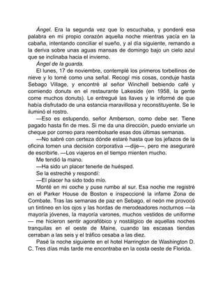 Ángel. Era la segunda vez que lo escuchaba, y ponderé esa
palabra en mi propio corazón aquella noche mientras yacía en la
cabaña, intentando conciliar el sueño, y al día siguiente, remando a
la deriva sobre unas aguas mansas de domingo bajo un cielo azul
que se inclinaba hacia el invierno.
Ángel de la guarda.
El lunes, 17 de noviembre, contemplé los primeros torbellinos de
nieve y lo tomé como una señal. Recogí mis cosas, conduje hasta
Sebago Village, y encontré al señor Winchell bebiendo café y
comiendo donuts en el restaurante Lakeside (en 1958, la gente
come muchos donuts). Le entregué las llaves y le informé de que
había disfrutado de una estancia maravillosa y reconstituyente. Se le
iluminó el rostro.
—Eso es estupendo, señor Amberson, como debe ser. Tiene
pagado hasta fin de mes. Si me da una dirección, puedo enviarle un
cheque por correo para reembolsarle esas dos últimas semanas.
—No sabré con certeza dónde estaré hasta que los jefazos de la
oficina tomen una decisión corporativa —dije—, pero me aseguraré
de escribirle. —Los viajeros en el tiempo mienten mucho.
Me tendió la mano.
—Ha sido un placer tenerle de huésped.
Se la estreché y respondí:
—El placer ha sido todo mío.
Monté en mi coche y puse rumbo al sur. Esa noche me registré
en el Parker House de Boston e inspeccioné la infame Zona de
Combate. Tras las semanas de paz en Sebago, el neón me provocó
un tintineo en los ojos y las hordas de merodeadores nocturnos —la
mayoría jóvenes, la mayoría varones, muchos vestidos de uniforme
— me hicieron sentir agorafóbico y nostálgico de aquellas noches
tranquilas en el oeste de Maine, cuando las escasas tiendas
cerraban a las seis y el tráfico cesaba a las diez.
Pasé la noche siguiente en el hotel Harrington de Washington D.
C. Tres días más tarde me encontraba en la costa oeste de Florida.
 
