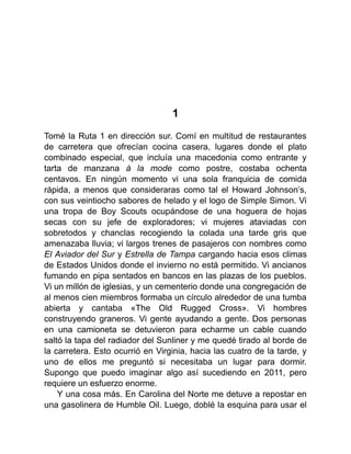 1
Tomé la Ruta 1 en dirección sur. Comí en multitud de restaurantes
de carretera que ofrecían cocina casera, lugares donde el plato
combinado especial, que incluía una macedonia como entrante y
tarta de manzana à la mode como postre, costaba ochenta
centavos. En ningún momento vi una sola franquicia de comida
rápida, a menos que consideraras como tal el Howard Johnson’s,
con sus veintiocho sabores de helado y el logo de Simple Simon. Vi
una tropa de Boy Scouts ocupándose de una hoguera de hojas
secas con su jefe de exploradores; vi mujeres ataviadas con
sobretodos y chanclas recogiendo la colada una tarde gris que
amenazaba lluvia; vi largos trenes de pasajeros con nombres como
El Aviador del Sur y Estrella de Tampa cargando hacia esos climas
de Estados Unidos donde el invierno no está permitido. Vi ancianos
fumando en pipa sentados en bancos en las plazas de los pueblos.
Vi un millón de iglesias, y un cementerio donde una congregación de
al menos cien miembros formaba un círculo alrededor de una tumba
abierta y cantaba «The Old Rugged Cross». Vi hombres
construyendo graneros. Vi gente ayudando a gente. Dos personas
en una camioneta se detuvieron para echarme un cable cuando
saltó la tapa del radiador del Sunliner y me quedé tirado al borde de
la carretera. Esto ocurrió en Virginia, hacia las cuatro de la tarde, y
uno de ellos me preguntó si necesitaba un lugar para dormir.
Supongo que puedo imaginar algo así sucediendo en 2011, pero
requiere un esfuerzo enorme.
Y una cosa más. En Carolina del Norte me detuve a repostar en
una gasolinera de Humble Oil. Luego, doblé la esquina para usar el
 