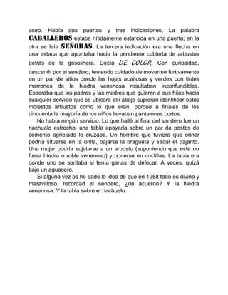 aseo. Había dos puertas y tres indicaciones. La palabra
CABALLEROSestaba nítidamente estarcida en una puerta; en la
otra se leía SEÑORAS. La tercera indicación era una flecha en
una estaca que apuntaba hacia la pendiente cubierta de arbustos
detrás de la gasolinera. Decía DE COLOR. Con curiosidad,
descendí por el sendero, teniendo cuidado de moverme furtivamente
en un par de sitios donde las hojas aceitosas y verdes con tintes
marrones de la hiedra venenosa resultaban inconfundibles.
Esperaba que los padres y las madres que guiaran a sus hijos hacia
cualquier servicio que se ubicara allí abajo supieran identificar estos
molestos arbustos como lo que eran, porque a finales de los
cincuenta la mayoría de los niños llevaban pantalones cortos.
No había ningún servicio. Lo que hallé al final del sendero fue un
riachuelo estrecho; una tabla apoyada sobre un par de postes de
cemento agrietado lo cruzaba. Un hombre que tuviera que orinar
podría situarse en la orilla, bajarse la bragueta y sacar el pajarito.
Una mujer podría sujetarse a un arbusto (suponiendo que este no
fuera hiedra o roble venenoso) y ponerse en cuclillas. La tabla era
donde uno se sentaba si tenía ganas de defecar. A veces, quizá
bajo un aguacero.
Si alguna vez os he dado la idea de que en 1958 todo es divino y
maravilloso, recordad el sendero, ¿de acuerdo? Y la hiedra
venenosa. Y la tabla sobre el riachuelo.
 