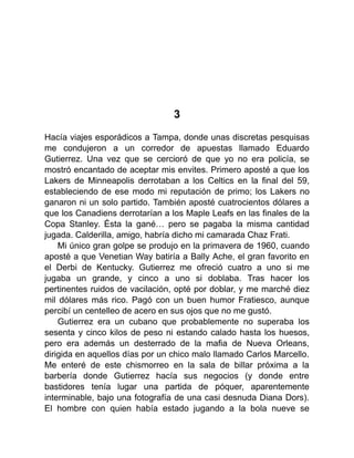 3
Hacía viajes esporádicos a Tampa, donde unas discretas pesquisas
me condujeron a un corredor de apuestas llamado Eduardo
Gutierrez. Una vez que se cercioró de que yo no era policía, se
mostró encantado de aceptar mis envites. Primero aposté a que los
Lakers de Minneapolis derrotaban a los Celtics en la final del 59,
estableciendo de ese modo mi reputación de primo; los Lakers no
ganaron ni un solo partido. También aposté cuatrocientos dólares a
que los Canadiens derrotarían a los Maple Leafs en las finales de la
Copa Stanley. Ésta la gané… pero se pagaba la misma cantidad
jugada. Calderilla, amigo, habría dicho mi camarada Chaz Frati.
Mi único gran golpe se produjo en la primavera de 1960, cuando
aposté a que Venetian Way batiría a Bally Ache, el gran favorito en
el Derbi de Kentucky. Gutierrez me ofreció cuatro a uno si me
jugaba un grande, y cinco a uno si doblaba. Tras hacer los
pertinentes ruidos de vacilación, opté por doblar, y me marché diez
mil dólares más rico. Pagó con un buen humor Fratiesco, aunque
percibí un centelleo de acero en sus ojos que no me gustó.
Gutierrez era un cubano que probablemente no superaba los
sesenta y cinco kilos de peso ni estando calado hasta los huesos,
pero era además un desterrado de la mafia de Nueva Orleans,
dirigida en aquellos días por un chico malo llamado Carlos Marcello.
Me enteré de este chismorreo en la sala de billar próxima a la
barbería donde Gutierrez hacía sus negocios (y donde entre
bastidores tenía lugar una partida de póquer, aparentemente
interminable, bajo una fotografía de una casi desnuda Diana Dors).
El hombre con quien había estado jugando a la bola nueve se
 