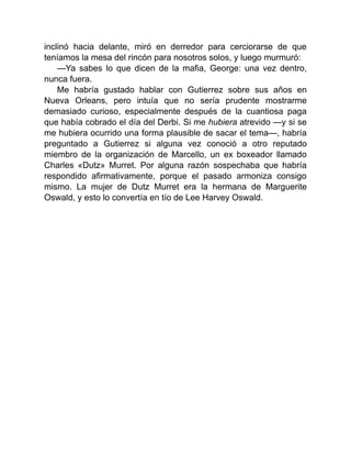 inclinó hacia delante, miró en derredor para cerciorarse de que
teníamos la mesa del rincón para nosotros solos, y luego murmuró:
—Ya sabes lo que dicen de la mafia, George: una vez dentro,
nunca fuera.
Me habría gustado hablar con Gutierrez sobre sus años en
Nueva Orleans, pero intuía que no sería prudente mostrarme
demasiado curioso, especialmente después de la cuantiosa paga
que había cobrado el día del Derbi. Si me hubiera atrevido —y si se
me hubiera ocurrido una forma plausible de sacar el tema—, habría
preguntado a Gutierrez si alguna vez conoció a otro reputado
miembro de la organización de Marcello, un ex boxeador llamado
Charles «Dutz» Murret. Por alguna razón sospechaba que habría
respondido afirmativamente, porque el pasado armoniza consigo
mismo. La mujer de Dutz Murret era la hermana de Marguerite
Oswald, y esto lo convertía en tío de Lee Harvey Oswald.
 