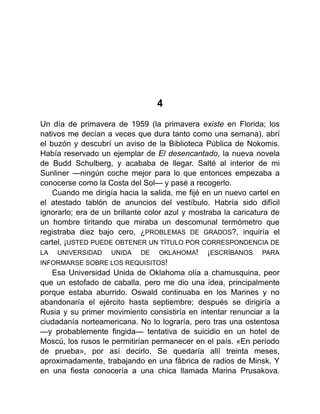 4
Un día de primavera de 1959 (la primavera existe en Florida; los
nativos me decían a veces que dura tanto como una semana), abrí
el buzón y descubrí un aviso de la Biblioteca Pública de Nokomis.
Había reservado un ejemplar de El desencantado, la nueva novela
de Budd Schulberg, y acababa de llegar. Salté al interior de mi
Sunliner —ningún coche mejor para lo que entonces empezaba a
conocerse como la Costa del Sol— y pasé a recogerlo.
Cuando me dirigía hacia la salida, me fijé en un nuevo cartel en
el atestado tablón de anuncios del vestíbulo. Habría sido difícil
ignorarlo; era de un brillante color azul y mostraba la caricatura de
un hombre tiritando que miraba un descomunal termómetro que
registraba diez bajo cero, ¿PROBLEMAS DE GRADOS?, inquiría el
cartel, ¡USTED PUEDE OBTENER UN TÍTULO POR CORRESPONDENCIA DE
LA UNIVERSIDAD UNIDA DE OKLAHOMA! ¡ESCRÍBANOS PARA
INFORMARSE SOBRE LOS REQUISITOS!
Esa Universidad Unida de Oklahoma olía a chamusquina, peor
que un estofado de caballa, pero me dio una idea, principalmente
porque estaba aburrido. Oswald continuaba en los Marines y no
abandonaría el ejército hasta septiembre; después se dirigiría a
Rusia y su primer movimiento consistiría en intentar renunciar a la
ciudadanía norteamericana. No lo lograría, pero tras una ostentosa
—y probablemente fingida— tentativa de suicidio en un hotel de
Moscú, los rusos le permitirían permanecer en el país. «En período
de prueba», por así decirlo. Se quedaría allí treinta meses,
aproximadamente, trabajando en una fábrica de radios de Minsk. Y
en una fiesta conocería a una chica llamada Marina Prusakova.
 