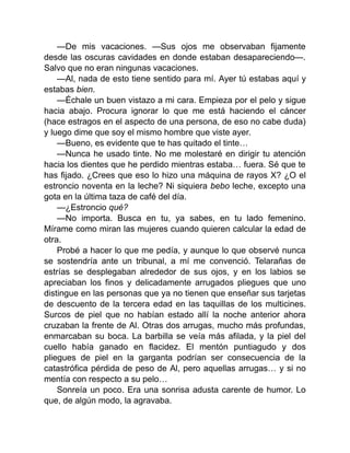 —De mis vacaciones. —Sus ojos me observaban fijamente
desde las oscuras cavidades en donde estaban desapareciendo—.
Salvo que no eran ningunas vacaciones.
—Al, nada de esto tiene sentido para mí. Ayer tú estabas aquí y
estabas bien.
—Échale un buen vistazo a mi cara. Empieza por el pelo y sigue
hacia abajo. Procura ignorar lo que me está haciendo el cáncer
(hace estragos en el aspecto de una persona, de eso no cabe duda)
y luego dime que soy el mismo hombre que viste ayer.
—Bueno, es evidente que te has quitado el tinte…
—Nunca he usado tinte. No me molestaré en dirigir tu atención
hacia los dientes que he perdido mientras estaba… fuera. Sé que te
has fijado. ¿Crees que eso lo hizo una máquina de rayos X? ¿O el
estroncio noventa en la leche? Ni siquiera bebo leche, excepto una
gota en la última taza de café del día.
—¿Estroncio qué?
—No importa. Busca en tu, ya sabes, en tu lado femenino.
Mírame como miran las mujeres cuando quieren calcular la edad de
otra.
Probé a hacer lo que me pedía, y aunque lo que observé nunca
se sostendría ante un tribunal, a mí me convenció. Telarañas de
estrías se desplegaban alrededor de sus ojos, y en los labios se
apreciaban los finos y delicadamente arrugados pliegues que uno
distingue en las personas que ya no tienen que enseñar sus tarjetas
de descuento de la tercera edad en las taquillas de los multicines.
Surcos de piel que no habían estado allí la noche anterior ahora
cruzaban la frente de Al. Otras dos arrugas, mucho más profundas,
enmarcaban su boca. La barbilla se veía más afilada, y la piel del
cuello había ganado en flacidez. El mentón puntiagudo y dos
pliegues de piel en la garganta podrían ser consecuencia de la
catastrófica pérdida de peso de Al, pero aquellas arrugas… y si no
mentía con respecto a su pelo…
Sonreía un poco. Era una sonrisa adusta carente de humor. Lo
que, de algún modo, la agravaba.
 