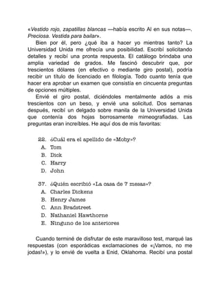 «Vestido rojo, zapatillas blancas —había escrito Al en sus notas—.
Preciosa. Vestida para bailar».
Bien por él, pero ¿qué iba a hacer yo mientras tanto? La
Universidad Unida me ofrecía una posibilidad. Escribí solicitando
detalles y recibí una pronta respuesta. El catálogo brindaba una
amplia variedad de grados. Me fascinó descubrir que, por
trescientos dólares (en efectivo o mediante giro postal), podría
recibir un título de licenciado en filología. Todo cuanto tenía que
hacer era aprobar un examen que consistía en cincuenta preguntas
de opciones múltiples.
Envié el giro postal, diciéndoles mentalmente adiós a mis
trescientos con un beso, y envié una solicitud. Dos semanas
después, recibí un delgado sobre manila de la Universidad Unida
que contenía dos hojas borrosamente mimeografiadas. Las
preguntas eran increíbles. He aquí dos de mis favoritas:
22. ¿Cuál era el apellido de «Moby»?
A. Tom
B. Dick
C. Harry
D. John
37. ¿Quién escribió «La casa de 7 mesas»?
A. Charles Dickens
B. Henry James
C. Ann Bradstreet
D. Nathaniel Hawthorne
E. Ninguno de los anteriores
Cuando terminé de disfrutar de este maravilloso test, marqué las
respuestas (con esporádicas exclamaciones de «¡Vamos, no me
jodas!»), y lo envié de vuelta a Enid, Oklahoma. Recibí una postal
 