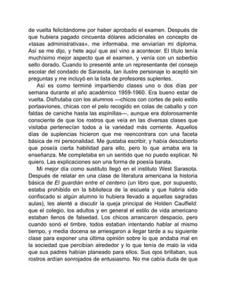 de vuelta felicitándome por haber aprobado el examen. Después de
que hubiera pagado cincuenta dólares adicionales en concepto de
«tasas administrativas», me informaba, me enviarían mi diploma.
Así se me dijo, y hete aquí que así vino a acontecer. El título tenía
muchísimo mejor aspecto que el examen, y venía con un soberbio
sello dorado. Cuando lo presenté ante un representante del consejo
escolar del condado de Sarasota, tan ilustre personaje lo aceptó sin
preguntas y me incluyó en la lista de profesores suplentes.
Así es como terminé impartiendo clases uno o dos días por
semana durante el año académico 1959-1960. Era bueno estar de
vuelta. Disfrutaba con los alumnos —chicos con cortes de pelo estilo
portaaviones, chicas con el pelo recogido en colas de caballo y con
faldas de caniche hasta las espinillas—, aunque era dolorosamente
consciente de que los rostros que veía en las diversas clases que
visitaba pertenecían todos a la variedad más corriente. Aquellos
días de suplencias hicieron que me reencontrara con una faceta
básica de mi personalidad. Me gustaba escribir, y había descubierto
que poseía cierta habilidad para ello, pero lo que amaba era la
enseñanza. Me completaba en un sentido que no puedo explicar. Ni
quiero. Las explicaciones son una forma de poesía barata.
Mi mejor día como sustituto llegó en el instituto West Sarasota.
Después de relatar en una clase de literatura americana la historia
básica de El guardián entre el centeno (un libro que, por supuesto,
estaba prohibido en la biblioteca de la escuela y que habría sido
confiscado si algún alumno lo hubiera llevado a aquellas sagradas
aulas), les alenté a discutir la queja principal de Holden Caulfield:
que el colegio, los adultos y en general el estilo de vida americano
estaban llenos de falsedad. Los chicos arrancaron despacio, pero
cuando sonó el timbre, todos estaban intentando hablar al mismo
tiempo, y media docena se arriesgaron a llegar tarde a su siguiente
clase para exponer una última opinión sobre lo que andaba mal en
la sociedad que percibían alrededor y lo que tenía de malo la vida
que sus padres habían planeado para ellos. Sus ojos brillaban, sus
rostros ardían sonrojados de entusiasmo. No me cabía duda de que
 