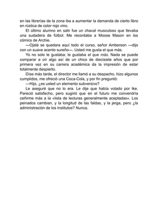 en las librerías de la zona iba a aumentar la demanda de cierto libro
en rústica de color rojo vino.
El último alumno en salir fue un chaval musculoso que llevaba
una sudadera de fútbol. Me recordaba a Moose Mason en los
cómics de Archie.
—Ojalá se quedara aquí todo el curso, señor Amberson —dijo
con un suave acento sureño—. Usted me gusta el que más.
Yo no solo le gustaba; le gustaba el que más. Nada se puede
comparar a oír algo así de un chico de diecisiete años que por
primera vez en su carrera académica da la impresión de estar
totalmente despierto.
Días más tarde, el director me llamó a su despacho, hizo algunos
cumplidos, me ofreció una Coca-Cola, y por fin preguntó:
—Hijo, ¿es usted un elemento subversivo?
Le aseguré que no lo era. Le dije que había votado por Ike.
Pareció satisfecho, pero sugirió que en el futuro me convendría
ceñirme más a la «lista de lecturas generalmente aceptadas». Los
peinados cambian, y la longitud de las faldas, y la jerga, pero ¿la
administración de los institutos? Nunca.
 