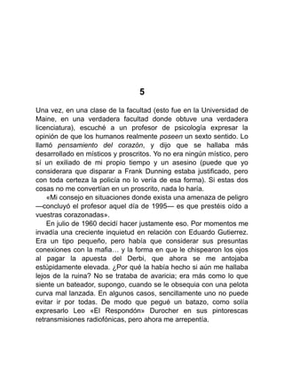 5
Una vez, en una clase de la facultad (esto fue en la Universidad de
Maine, en una verdadera facultad donde obtuve una verdadera
licenciatura), escuché a un profesor de psicología expresar la
opinión de que los humanos realmente poseen un sexto sentido. Lo
llamó pensamiento del corazón, y dijo que se hallaba más
desarrollado en místicos y proscritos. Yo no era ningún místico, pero
sí un exiliado de mi propio tiempo y un asesino (puede que yo
considerara que disparar a Frank Dunning estaba justificado, pero
con toda certeza la policía no lo vería de esa forma). Si estas dos
cosas no me convertían en un proscrito, nada lo haría.
«Mi consejo en situaciones donde exista una amenaza de peligro
—concluyó el profesor aquel día de 1995— es que prestéis oído a
vuestras corazonadas».
En julio de 1960 decidí hacer justamente eso. Por momentos me
invadía una creciente inquietud en relación con Eduardo Gutierrez.
Era un tipo pequeño, pero había que considerar sus presuntas
conexiones con la mafia… y la forma en que le chispearon los ojos
al pagar la apuesta del Derbi, que ahora se me antojaba
estúpidamente elevada. ¿Por qué la había hecho si aún me hallaba
lejos de la ruina? No se trataba de avaricia; era más como lo que
siente un bateador, supongo, cuando se le obsequia con una pelota
curva mal lanzada. En algunos casos, sencillamente uno no puede
evitar ir por todas. De modo que pegué un batazo, como solía
expresarlo Leo «El Respondón» Durocher en sus pintorescas
retransmisiones radiofónicas, pero ahora me arrepentía.
 