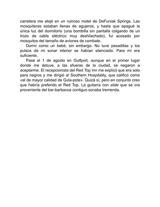 carretera me alojé en un ruinoso motel de DeFuniak Springs. Las
mosquiteras estaban llenas de agujeros, y hasta que apagué la
única luz del dormitorio (una bombilla sin pantalla colgando de un
trozo de cable eléctrico muy deshilachado), fui acosado por
mosquitos del tamaño de aviones de combate.
Dormí como un bebé, sin embargo. No tuve pesadillas y los
pulsos de mi sonar interior se habían silenciado. Para mí era
suficiente.
Pasé el 1 de agosto en Gulfport, aunque en el primer lugar
donde me detuve, a las afueras de la ciudad, se negaron a
aceptarme. El recepcionista del Red Top Inn me explicó que era solo
para negros y me dirigió al Southern Hospitality, que calificó como
«el de mayor calidad de Gula-pote». Quizá sí, pero en conjunto creo
que habría preferido el Red Top. La guitarra con slide que se oía
proveniente del bar-barbacoa contiguo sonaba tremenda.
 