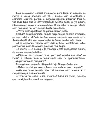 Esta declaración pareció inquietarle, pero tenía un negocio en
mente y siguió adelante con él…, aunque eso le obligaba a
arrimarse otra vez, porque su negocio requería utilizar un tono de
voz más bajo que el conversacional. Quería saber si yo estaría
interesado en comprar unas piruletas. Creía saber a qué se refería,
pero no estuve del todo seguro hasta que añadió:
—Yerba de los pantanos de güena calidad, señó.
Rechacé su ofrecimiento, pero le propuse que si podía indicarme
un buen hotel en el París del Sur, le recompensaría con medio pavo.
Cuando habló otra vez, pronunciaba de forma mucho más nítida.
—Las opiniones difieren, pero diría el hotel Monteleone. —Me
proporcionó las instrucciones precisas para llegar.
—Gracias. —Le entregué la moneda y esta desapareció en uno
de sus numerosos bolsillos.
—Dígame, en cualquier caso, ¿por qué miraba ese sitio? —
Inclinó la cabeza hacia la destartalada casa de apartamentos—.
¿Está pensando en comprarla?
Resurgió una pequeña chispa del viejo George Amberson.
—Debes de vivir por aquí. ¿Crees que sería un buen negocio?
—Algunas casas de esta calle podrían serlo, pero no ésta. A mí
me parece que está encantada.
—Todavía no —dije, y me encaminé hacia mi coche, dejando
que me vigilara las espaldas, perplejo.
 