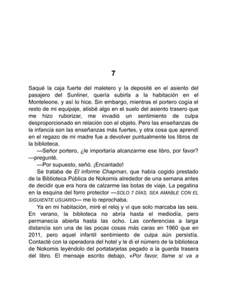 7
Saqué la caja fuerte del maletero y la deposité en el asiento del
pasajero del Sunliner, quería subirla a la habitación en el
Monteleone, y así lo hice. Sin embargo, mientras el portero cogía el
resto de mi equipaje, atisbé algo en el suelo del asiento trasero que
me hizo ruborizar, me invadió un sentimiento de culpa
desproporcionado en relación con el objeto. Pero las enseñanzas de
la infancia son las enseñanzas más fuertes, y otra cosa que aprendí
en el regazo de mi madre fue a devolver puntualmente los libros de
la biblioteca.
—Señor portero, ¿le importaría alcanzarme ese libro, por favor?
—pregunté.
—Por supuesto, señó. ¡Encantado!
Se trataba de El informe Chapman, que había cogido prestado
de la Biblioteca Pública de Nokomis alrededor de una semana antes
de decidir que era hora de calzarme las botas de viaje. La pegatina
en la esquina del forro protector —SOLO 7 DÍAS, SEA AMABLE CON EL
SIGUIENTE USUARIO— me lo reprochaba.
Ya en mi habitación, miré el reloj y vi que solo marcaba las seis.
En verano, la biblioteca no abría hasta el mediodía, pero
permanecía abierta hasta las ocho. Las conferencias a larga
distancia son una de las pocas cosas más caras en 1960 que en
2011, pero aquel infantil sentimiento de culpa aún persistía.
Contacté con la operadora del hotel y le di el número de la biblioteca
de Nokomis leyéndolo del portatarjetas pegado a la guarda trasera
del libro. El mensaje escrito debajo, «Por favor, llame si va a
 