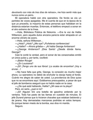 devolverlo con más de tres días de retraso», me hizo sentir más que
nunca como un perro.
Mi operadora habló con otra operadora. De fondo se oía un
parloteo de voces apagadas. Me di cuenta de que en la época de la
que yo procedía, la mayoría de estas personas que hablaban en la
distancia estarían muertas. Entonces, el teléfono empezó a sonar en
el otro extremo de la línea.
—Hola, Biblioteca Pública de Nokomis. —Era la voz de Hattie
Wilkerson, pero aquella dulce anciana parecía estar atrapada en un
enorme cilindro de acero.
—Hola, señora Wilkerson…
—¿Hola? ¿Hola? ¿Me oye? ¡Puñeteras conferencias!
—¿Hattie? —Ahora gritaba—. ¡Al habla George Amberson!
—¿George Amberson? ¡Dios Santo! ¿Desde dónde llama,
George?
Casi le conté la verdad, pero el sonar de las corazonadas emitió
un único pulso y, por tanto, vociferé:
—¡Baton Rouge!
—¿En Louisiana?
—¡Sí! ¡Tengo uno de sus libros! ¡Lo acabo de encontrar! ¡Voy a
enviar…!
—No hace falta que grite, George, la conexión es mucho mejor
ahora. La operadora no debió de enchufar la clavija hasta el fondo.
Cuánto me alegro de saber de usted. La providencia de Dios quiso
que no se encontrara aquí. Estábamos preocupados, a pesar de que
el jefe de bomberos aseguró que no había nadie en la casa.
—¿De qué está hablando, Hattie? ¿Mi casa en la playa?
Pero, en serio, ¿qué si no?
—¡Sí! Alguien tiró una botella de gasolina ardiendo por la
ventana. Todo fue pasto de las llamas en cuestión de minutos. El
jefe Durand piensa que lo hicieron chavales que estaban bebiendo y
de jarana. Hay demasiadas manzanas podridas en estos tiempos.
Es porque tienen miedo de la bomba, eso dice mi marido.
Seguro.
 