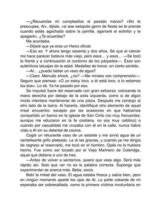 —¿Recuerdas mi cumpleaños el pasado marzo? «No te
preocupes, Al», dijiste, «si ese estúpido gorro de fiesta se te prende
cuando estés agachado sobre la parrilla, agarraré el extintor y te
apagaré». ¿Te acuerdas?
Me acordaba.
—Dijiste que ya eras un Heinz oficial.
—Eso es. Y ahora tengo sesenta y dos años. Sé que el cáncer
me hace parecer todavía más viejo, pero esos… y esos… —Se tocó
la frente y a continuación el contorno de los párpados—. Ésos son
auténticos tatuajes de la edad. Medallas de honor, en cierto sentido.
—Al… ¿puedo beber un vaso de agua?
—Claro. Menudo shock, ¿no? —Me miraba con comprensión—.
Seguro que piensas: «O yo estoy loco, o él está loco, o lo estamos
los dos». Lo sé. Ya he pasado por eso.
Se impulsó fuera del reservado con gran esfuerzo, colocando la
mano derecha por debajo de la axila izquierda, como si de algún
modo intentara mantenerse de una pieza. Después me condujo al
otro lado de la barra. Al hacerlo, identifiqué otro elemento de aquel
irreal encuentro: excepto por las ocasiones en que habíamos
compartido un banco en la iglesia de San Cirilo (no muy frecuentes;
aunque me educaron en la fe cristiana, no soy muy católico) o
cuando por casualidad me cruzaba con él en la calle, nunca había
visto a Al sin su delantal de cocina.
Cogió un reluciente vaso de un estante y me sirvió agua de un
centelleante grifo plateado. Le di las gracias, y cuando ya me dirigía
de regreso al reservado, me tocó en el hombro. Ojalá no lo hubiera
hecho. Fue como ser tocado por el Viejo Marinero de Coleridge,
aquel que detiene a uno de tres.
—Antes de volver a sentarnos, quiero que veas algo. Será más
rápido así. Solo que ver no es la palabra correcta. Supongo que
experimentar se acerca más. Bebe, socio.
Bebí la mitad del vaso. El agua estaba fresca y sabía bien, pero
en ningún momento aparté los ojos de Al. La parte cobarde de mí
esperaba ser sobresaltada, como la primera víctima involuntaria en
 