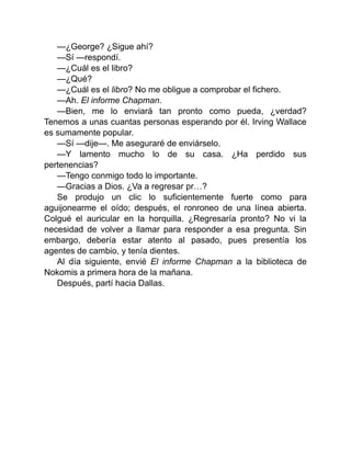 —¿George? ¿Sigue ahí?
—Sí —respondí.
—¿Cuál es el libro?
—¿Qué?
—¿Cuál es el libro? No me obligue a comprobar el fichero.
—Ah. El informe Chapman.
—Bien, me lo enviará tan pronto como pueda, ¿verdad?
Tenemos a unas cuantas personas esperando por él. Irving Wallace
es sumamente popular.
—Sí —dije—. Me aseguraré de enviárselo.
—Y lamento mucho lo de su casa. ¿Ha perdido sus
pertenencias?
—Tengo conmigo todo lo importante.
—Gracias a Dios. ¿Va a regresar pr…?
Se produjo un clic lo suficientemente fuerte como para
aguijonearme el oído; después, el ronroneo de una línea abierta.
Colgué el auricular en la horquilla. ¿Regresaría pronto? No vi la
necesidad de volver a llamar para responder a esa pregunta. Sin
embargo, debería estar atento al pasado, pues presentía los
agentes de cambio, y tenía dientes.
Al día siguiente, envié El informe Chapman a la biblioteca de
Nokomis a primera hora de la mañana.
Después, partí hacia Dallas.
 
