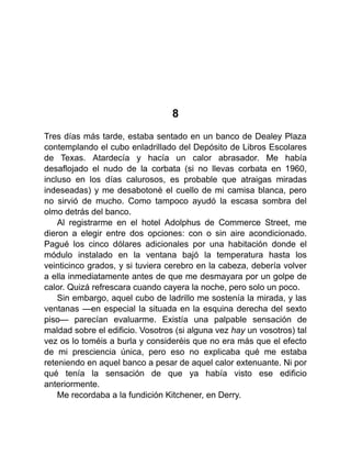 8
Tres días más tarde, estaba sentado en un banco de Dealey Plaza
contemplando el cubo enladrillado del Depósito de Libros Escolares
de Texas. Atardecía y hacía un calor abrasador. Me había
desaflojado el nudo de la corbata (si no llevas corbata en 1960,
incluso en los días calurosos, es probable que atraigas miradas
indeseadas) y me desabotoné el cuello de mi camisa blanca, pero
no sirvió de mucho. Como tampoco ayudó la escasa sombra del
olmo detrás del banco.
Al registrarme en el hotel Adolphus de Commerce Street, me
dieron a elegir entre dos opciones: con o sin aire acondicionado.
Pagué los cinco dólares adicionales por una habitación donde el
módulo instalado en la ventana bajó la temperatura hasta los
veinticinco grados, y si tuviera cerebro en la cabeza, debería volver
a ella inmediatamente antes de que me desmayara por un golpe de
calor. Quizá refrescara cuando cayera la noche, pero solo un poco.
Sin embargo, aquel cubo de ladrillo me sostenía la mirada, y las
ventanas —en especial la situada en la esquina derecha del sexto
piso— parecían evaluarme. Existía una palpable sensación de
maldad sobre el edificio. Vosotros (si alguna vez hay un vosotros) tal
vez os lo toméis a burla y consideréis que no era más que el efecto
de mi presciencia única, pero eso no explicaba qué me estaba
reteniendo en aquel banco a pesar de aquel calor extenuante. Ni por
qué tenía la sensación de que ya había visto ese edificio
anteriormente.
Me recordaba a la fundición Kitchener, en Derry.
 