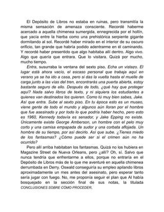 El Depósito de Libros no estaba en ruinas, pero transmitía la
misma sensación de amenaza consciente. Recordé haberme
acercado a aquella chimenea sumergida, ennegrecida por el hollín,
que yacía entre la hierba como una prehistórica serpiente gigante
dormitando al sol. Recordé haber mirado en el interior de su oscuro
orificio, tan grande que habría podido adentrarme en él caminando.
Y recordé haber presentido que algo habitaba allí dentro. Algo vivo.
Algo que quería que entrara. Que lo visitara. Quizá por mucho,
mucho tiempo.
Entra, susurraba la ventana del sexto piso. Echa un vistazo. El
lugar está ahora vacío, el escaso personal que trabaja aquí en
verano ya se ha ido a casa, pero si das la vuelta hasta el muelle de
carga junto a las vías del tren, encontrarás una puerta abierta, estoy
bastante seguro de ello. Después de todo, ¿qué hay que proteger
aquí? Nada salvo libros de texto, y ni siquiera los estudiantes a
quienes van destinados los quieren. Como tú muy bien sabes, Jake.
Así que entra. Sube al sexto piso. En tu época esto es un museo,
viene gente de todo el mundo y algunos aún lloran por el hombre
que fue asesinado y por todo lo que podría haber hecho, pero esto
es 1960, Kennedy todavía es senador, y Jake Epping no existe.
Únicamente existe George Amberson, un hombre con el pelo muy
corto y una camisa empapada de sudor y una corbata aflojada. Un
hombre de su tiempo, por así decirlo. Así que sube. ¿Tienes miedo
de los fantasmas? ¿Cómo puede ser si el crimen aún no ha
ocurrido?
Pero allí arriba habitaban los fantasmas. Quizá no los hubiera en
Magazine Street de Nueva Orleans, pero ¿allí? Oh, sí. Salvo que
nunca tendría que enfrentarme a ellos, porque no entraría en el
Depósito de Libros más de lo que me aventuré en aquella chimenea
derrumbada en Derry. Oswald conseguiría su empleo apilando libros
aproximadamente un mes antes del asesinato, pero esperar tanto
sería jugar con fuego. No, me proponía seguir el plan que Al había
bosquejado en la sección final de sus notas, la titulada
CONCLUSIONES SOBRE CÓMO PROCEDER.
 