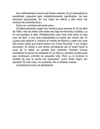 Aun defendiendo la teoría del tirador solitario, Al no descartaba la
posibilidad, pequeña pero estadísticamente significativa, de que
estuviera equivocado. En sus notas se refería a ella como «la
ventana de incertidumbre».
Como en «ventana del sexto piso».
Al había planeado cegar esa ventana para siempre el 10 de abril
de 1963, más de medio año antes del viaje de Kennedy a Dallas, y a
mí me gustaba la idea. Posiblemente unos días más tarde en ese
mes de abril, o con toda probabilidad la noche del mismo día 10
(¿para qué esperar?), mataría al marido de Marina y padre de June
del mismo modo que había hecho con Frank Dunning. Y sin ningún
escrúpulo. Si vieras a una araña correteando por el suelo hacia la
cuna de tu bebé, es posible que vacilaras. Podrías incluso
considerar la opción de atraparla en un frasco y sacarla al patio para
que continuara viviendo su pequeña vida. Pero ¿y si tuvieras la
certeza de que la araña era venenosa? ¿Una viuda negra, por
ejemplo? En ese caso, no vacilarías. No si estabas cuerdo.
Levantarías el pie y la aplastarías.
 