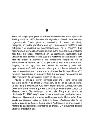 9
Tenía mi propio plan para el período comprendido entre agosto de
1960 y abril de 1963. Mantendría vigilado a Oswald cuando este
regresara de Rusia, pero no interferiría. A causa del efecto
mariposa, no podía permitirme ese lujo. Si existe una metáfora más
estúpida que «cadena de acontecimientos», no la conozco. Las
cadenas son fuertes (aparte de las que todos aprendemos a fabricar
con tiras de papel coloreado en la guardería, supongo). Las
utilizamos para extraer los bloques del motor de los camiones y para
atar de brazos y piernas a los prisioneros peligrosos. Ya no
simbolizaba la realidad tal como yo la entendía. Los sucesos son
frágiles, os lo digo, son un castillo de naipes, y con solo
aproximarme a Oswald (por no hablar ya de intentar advertirle de
que no cometiera un crimen que ni siquiera había concebido aún)
bastaría para regalar mi única ventaja. La mariposa desplegaría sus
alas, y el curso de la vida de Oswald se alteraría.
Quizá al principio fueran cambios pequeños, pero como nos
cuenta la canción de Bruce Springsteen, de cosas pequeñas, nena,
un día las grandes llegan. A lo mejor eran cambios buenos, cambios
que salvarían al hombre que en la actualidad era senador júnior por
Massachusetts. Sin embargo, no lo creía. Porque el pasado es
obstinado. En 1962, según una de las anotaciones garabateadas en
el margen, Kennedy iba a estar en Houston, en la Universidad Rice,
dando un discurso sobre el viaje a la luna. «Auditorio abierto, no
podio a prueba de balas», había escrito Al. Houston se encontraba a
menos de cuatrocientos kilómetros de Dallas. ¿Y si Oswald decidía
abatir al presidente allí?
 