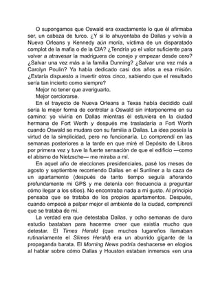 O supongamos que Oswald era exactamente lo que él afirmaba
ser, un cabeza de turco. ¿Y si lo ahuyentaba de Dallas y volvía a
Nueva Orleans y Kennedy aún moría, víctima de un disparatado
complot de la mafia o de la CIA? ¿Tendría yo el valor suficiente para
volver a atravesar la madriguera de conejo y empezar desde cero?
¿Salvar una vez más a la familia Dunning? ¿Salvar una vez más a
Carolyn Poulin? Ya había dedicado casi dos años a esa misión.
¿Estaría dispuesto a invertir otros cinco, sabiendo que el resultado
sería tan incierto como siempre?
Mejor no tener que averiguarlo.
Mejor cerciorarse.
En el trayecto de Nueva Orleans a Texas había decidido cuál
sería la mejor forma de controlar a Oswald sin interponerme en su
camino: yo viviría en Dallas mientras él estuviera en la ciudad
hermana de Fort Worth y después me trasladaría a Fort Worth
cuando Oswald se mudara con su familia a Dallas. La idea poseía la
virtud de la simplicidad, pero no funcionaría. Lo comprendí en las
semanas posteriores a la tarde en que miré el Depósito de Libros
por primera vez y tuve la fuerte sensación de que el edificio —como
el abismo de Nietzsche— me miraba a mí.
En aquel año de elecciones presidenciales, pasé los meses de
agosto y septiembre recorriendo Dallas en el Sunliner a la caza de
un apartamento (después de tanto tiempo seguía añorando
profundamente mi GPS y me detenía con frecuencia a preguntar
cómo llegar a los sitios). No encontraba nada a mi gusto. Al principio
pensaba que se trataba de los propios apartamentos. Después,
cuando empecé a palpar mejor el ambiente de la ciudad, comprendí
que se trataba de mí.
La verdad era que detestaba Dallas, y ocho semanas de duro
estudio bastaban para hacerme creer que existía mucho que
detestar. El Times Herald (que muchos lugareños llamaban
rutinariamente el Slimes Herald) era un aburrido gigante de la
propaganda barata. El Morning News podría deshacerse en elogios
al hablar sobre cómo Dallas y Houston estaban inmersos «en una
 