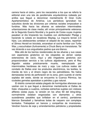 carrera hacia el cielo», pero los rascacielos a los que se refería la
editorial eran una isla de parafernalia arquitectónica rodeada por
anillos que llegué a denominar mentalmente El Gran Culto
Apartamentístico de América. Los periódicos ignoraban los
suburbios donde las divisiones por criterios raciales empezaban a
fundirse. Más hacia las afueras se extendían interminables
urbanizaciones de clase media; allí vivían principalmente veteranos
de la Segunda Guerra Mundial y la guerra de Corea cuyas mujeres
pasaban el día limpiando los muebles con abrillantador Pledge y
haciendo la colada en lavadoras Maytag. La mayoría tenían 2,5
hijos. Los adolescentes cortaban el césped de las casas, repartían
el Slimes Herald en bicicleta, enceraban el coche familiar con Turtle
Wax, y escuchaban (furtivamente) a Chuck Berry en transistores. Tal
vez diciendo a sus angustiados padres que era blanco.
Más allá de los barrios residenciales de las afueras y sus casas
con aspersores giratorios en los céspedes se abrían vastas
extensiones de vacío. Aquí y allá irrigadores giratorios aún
proporcionaban servicio a los cultivos algodoneros, pero el Rey
Algodón estaba prácticamente muerto, reemplazado por
interminables hectáreas de maíz y soja. Los cultivos reales del
condado de Dallas eran los productos electrónicos, los textiles, la
mierda de toro y el dinero negro de los petrodólares. No había
demasiadas torres de perforación en la zona, pero cuando el viento
soplaba del oeste, donde se encuentra la Cuenca Pérmica, las
ciudades gemelas apestaban a petróleo y gas natural.
El distrito comercial estaba plagado de hormiguitas afanosas que
vestían con lo que llegué a denominar mentalmente el Dallas de
Gala: chaquetas a cuadros, corbatas estrechas sujetas con vistosos
alfileres (estas joyas, la versión en los años 60 del bling-bling,
normalmente estaban engarzadas con diamantes u otros
sucedáneos pasables que brillaban en el centro), pantalones
blancos Sansabelt y llamativas botas de vaquero con complejos
bordados. Trabajaban en bancos y compañías de inversiones.
Vendían futuros de soja y arrendamientos petroleros y propiedades
 