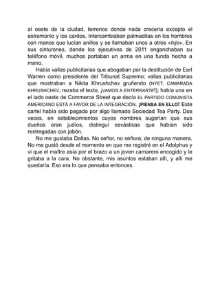 al oeste de la ciudad, terrenos donde nada crecería excepto el
estramonio y los cardos. Intercambiaban palmaditas en los hombros
con manos que lucían anillos y se llamaban unos a otros «hijo». En
sus cinturones, donde los ejecutivos de 2011 enganchaban su
teléfono móvil, muchos portaban un arma en una funda hecha a
mano.
Había vallas publicitarias que abogaban por la destitución de Earl
Warren como presidente del Tribunal Supremo; vallas publicitarias
que mostraban a Nikita Khrushchev gruñendo (NYET, CAMARADA
KHRUSHCHEV, rezaba el texto, ¡VAMOS A ENTERRARTE!); había una en
el lado oeste de Commerce Street que decía EL PARTIDO COMUNISTA
AMERICANO ESTÁ A FAVOR DE LA INTEGRACIÓN. ¡PIENSA EN ELLO! Este
cartel había sido pagado por algo llamado Sociedad Tea Party. Dos
veces, en establecimientos cuyos nombres sugerían que sus
dueños eran judíos, distinguí esvásticas que habían sido
restregadas con jabón.
No me gustaba Dallas. No señor, no señora, de ninguna manera.
No me gustó desde el momento en que me registré en el Adolphus y
vi que el maître asía por el brazo a un joven camarero encogido y le
gritaba a la cara. No obstante, mis asuntos estaban allí, y allí me
quedaría. Eso era lo que pensaba entonces.
 