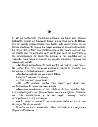 10
El 22 de septiembre finalmente encontré un lugar que parecía
habitable. Estaba en Blackwell Street, en la zona norte de Dallas.
Era un garaje independiente que había sido reconvertido en un
bonito apartamento dúplex. La mayor ventaja: el aire acondicionado.
La mayor desventaja: el propietario-casero. Ray Mack Johnson era
un racista que me aconsejó lo prudente que sería no acercarme a
las inmediaciones de Greenville Avenue si me quedaba con la
vivienda, pues había un montón de tugurios mestizos y negros con
navajas de resorte.
—No tengo absolutamente nada contra los negros —me dijo—.
No, señor. Fue Dios quien los maldijo a ocupar la posición que
tienen, no yo. Usted sabe eso, ¿verdad?
—Me habré saltado esa parte de la Biblia.
Entrecerró los ojos con recelo.
—¿Qué es usted, metodista?
—Sí. —Me parecía mucho más seguro que decir que,
confesionalmente hablando, no era nada.
—Necesita introducirse en las prácticas de los baptistas, hijo.
Los recién llegados son bien recibidos en nuestra iglesia. Quédese
con este apartamento, y tal vez algún domingo pueda
acompañarnos a mí y a mi mujer.
—A lo mejor sí —asentí, recordándome estar en coma ese
domingo. O incluso muerto.
El señor Johnson, entretanto, había retornado a sus originales
Sagradas Escrituras.
 