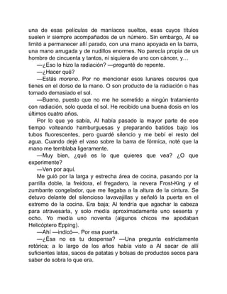 una de esas películas de maníacos sueltos, esas cuyos títulos
suelen ir siempre acompañados de un número. Sin embargo, Al se
limitó a permanecer allí parado, con una mano apoyada en la barra,
una mano arrugada y de nudillos enormes. No parecía propia de un
hombre de cincuenta y tantos, ni siquiera de uno con cáncer, y…
—¿Eso lo hizo la radiación? —pregunté de repente.
—¿Hacer qué?
—Estás moreno. Por no mencionar esos lunares oscuros que
tienes en el dorso de la mano. O son producto de la radiación o has
tomado demasiado el sol.
—Bueno, puesto que no me he sometido a ningún tratamiento
con radiación, solo queda el sol. He recibido una buena dosis en los
últimos cuatro años.
Por lo que yo sabía, Al había pasado la mayor parte de ese
tiempo volteando hamburguesas y preparando batidos bajo los
tubos fluorescentes, pero guardé silencio y me bebí el resto del
agua. Cuando dejé el vaso sobre la barra de fórmica, noté que la
mano me temblaba ligeramente.
—Muy bien, ¿qué es lo que quieres que vea? ¿O que
experimente?
—Ven por aquí.
Me guió por la larga y estrecha área de cocina, pasando por la
parrilla doble, la freidora, el fregadero, la nevera Frost-King y el
zumbante congelador, que me llegaba a la altura de la cintura. Se
detuvo delante del silencioso lavavajillas y señaló la puerta en el
extremo de la cocina. Era baja; Al tendría que agachar la cabeza
para atravesarla, y solo medía aproximadamente uno sesenta y
ocho. Yo medía uno noventa (algunos chicos me apodaban
Helicóptero Epping).
—Ahí —indicó—. Por esa puerta.
—¿Ésa no es tu despensa? —Una pregunta estrictamente
retórica; a lo largo de los años había visto a Al sacar de allí
suficientes latas, sacos de patatas y bolsas de productos secos para
saber de sobra lo que era.
 