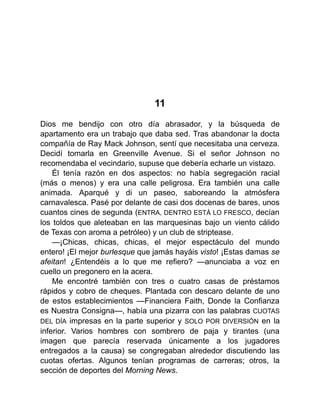 11
Dios me bendijo con otro día abrasador, y la búsqueda de
apartamento era un trabajo que daba sed. Tras abandonar la docta
compañía de Ray Mack Johnson, sentí que necesitaba una cerveza.
Decidí tomarla en Greenville Avenue. Si el señor Johnson no
recomendaba el vecindario, supuse que debería echarle un vistazo.
Él tenía razón en dos aspectos: no había segregación racial
(más o menos) y era una calle peligrosa. Era también una calle
animada. Aparqué y di un paseo, saboreando la atmósfera
carnavalesca. Pasé por delante de casi dos docenas de bares, unos
cuantos cines de segunda (ENTRA, DENTRO ESTÁ LO FRESCO, decían
los toldos que aleteaban en las marquesinas bajo un viento cálido
de Texas con aroma a petróleo) y un club de striptease.
—¡Chicas, chicas, chicas, el mejor espectáculo del mundo
entero! ¡El mejor burlesque que jamás hayáis visto! ¡Estas damas se
afeitan! ¿Entendéis a lo que me refiero? —anunciaba a voz en
cuello un pregonero en la acera.
Me encontré también con tres o cuatro casas de préstamos
rápidos y cobro de cheques. Plantada con descaro delante de uno
de estos establecimientos —Financiera Faith, Donde la Confianza
es Nuestra Consigna—, había una pizarra con las palabras CUOTAS
DEL DÍA impresas en la parte superior y SOLO POR DIVERSIÓN en la
inferior. Varios hombres con sombrero de paja y tirantes (una
imagen que parecía reservada únicamente a los jugadores
entregados a la causa) se congregaban alrededor discutiendo las
cuotas ofertas. Algunos tenían programas de carreras; otros, la
sección de deportes del Morning News.
 