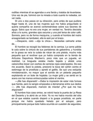 rodillas mientras él se agarraba a una farola y trataba de levantarse.
Una vez de pie, fulminó con la mirada a todo cuanto le rodeaba, sin
ver nada.
Di uno o dos pasos en su dirección, pero antes de que pudiera
llegar hasta él, una de las mujeres que me había preguntado si
quería compañía se acercó contoneándose sobre sus tacones de
aguja. Salvo que no era una mujer, en verdad no. Tendría dieciséis
años a lo sumo, grandes ojos oscuros y una piel tersa de color café.
Sonreía, pero no de forma mezquina, y cuando el hombre del rostro
ensagrentado se tambaleó, ella le asió por el brazo.
—Despacio, cielo —dijo la chica—. Necesitas calmarte antes
de…
El hombre se recogió los faldones de la camisa. La carne pálida
le caía sobre la cintura de sus pantalones de gabardina, y hundida
en la grasa se veía la culata de nácar de una pistola, mucho más
pequeña que el revólver que yo había comprado en la tienda de
Artículos Deportivos Machen’s; poco más que un juguete, en
realidad. La bragueta estaba medio bajada y atisbé unos
calzoncillos bóxer con coches de carreras rojos estampados. De eso
me acuerdo. Sacó la pistola, presionó la boca del cañón contra el
estómago de la prostituta y apretó el gatillo. Se oyó una estúpida
minidetonación, no mayor que el sonido de un petardo pequeño
explotando en un bote de hojalata. La mujer gritó y se sentó en la
acera con las manos entrecruzadas sobre el vientre.
—¡Me has disparado! —Daba la impresión de estar más furiosa
que herida, pero la sangre empezaba a derramarse entre sus dedos
—. ¡Me has disparado, maricón de mierda! ¿Por qué me has
disparado?
El hombre hizo caso omiso, se volvió hacia la puerta de La Rosa
del Desierto y la abrió de un tirón. Yo no me había movido del sitio
en el que estaba cuando disparó a la guapa prostituta, en parte
porque me había quedado helado por el estupor, pero
principalmente porque todo había ocurrido en cuestión de segundos;
 