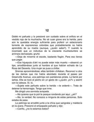 12
Doblé mi pañuelo y lo presioné con cuidado sobre el orificio en el
vestido rojo de la muchacha. No sé cuan grave era la herida, pero
aún le quedaba energía suficiente para proferir un estacionario
torrente de expresiones coloridas que probablemente no había
aprendido de su madre (aunque, ¿quién sabe?). Y cuando la
incomodó que un individuo de la creciente muchedumbre se
arrimara demasiado, gruñó:
—Deja de mirarme el escote, bastardo fisgón. Para eso tienes
que pagar.
—Ese hijueputa d’ahí no puede estar más muerto —observó un
tipo, arrodillándose junto al hombre al que habían echado de La
Rosa del Desierto. Una mujer se puso a chillar.
Sirenas aproximándose; ellas también chillaban. Reconocí a otra
de las damas que me había abordado durante el paseo por
Greenville Avenue, una pelirroja con pantalones pirata. La llamé por
señas. Ella se tocó el pecho en un gesto de «¿quién, yo?» y asentí
con la cabeza. Sí, tú.
—Sujeta este pañuelo sobre la herida —le ordené—. Trata de
detener la hemorragia. Tengo que irme.
Me dirigió una sonrisita avispada.
—No quieres que la poli te pesque rondando por aquí, ¿eh?
—No, la verdad. No conozco a ninguna de estas personas. Solo
estaba de paso.
La pelirroja se arrodilló junto a la chica que sangraba y maldecía
en la acera. Presionó el empapado pañuelo y dijo:
—Cariño, ¿no lo estamos todos?
 