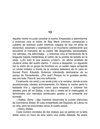 13
Aquella noche no pude conciliar el sueño. Empezaba a adormilarme
y entonces veía el rostro de Ray Mack Johnson, complacido y
cubierto de aceitoso sudor mientras culpaba de dos mil años de
esclavitud, asesinato y explotación a un muchacho adolescente que
escudriñó el manubrio de su padre. Me despertaba sobresaltado,
me calmaba, me adormilaba… y entonces veía al hombrecillo de la
bragueta bajada metiéndose el cañón de su pistola de bolsillo en la
oreja. «¿Es esto lo que quieres, Linda?». Un último arrebato de
chulería antes del sueño eterno. Y volvía a despertar. Lo siguiente
fue la visión de un grupo de hombres en un sedán negro arrojando
un cóctel molotov a través de la ventana delantera de mi casa en
Sunset Point: Eduardo Gutierrez intentando deshacerse de su
yanqui de Yanquilandia. ¿Por qué? Porque no le gustaba perder,
eso era todo. Para él, eso era suficiente.
Finalmente me rendí y me senté junto a la ventana, donde el aire
acondicionado vibraba animosamente. En Maine la noche sería lo
bastante fría y vigorizante como para empezar a colorear los
árboles, pero allí en Dallas, a las dos y media de la madrugada, el
termómetro aún marcaba veinticuatro grados y el ambiente era
húmedo.
—Dallas, Derry —dije mientras observaba la cuneta silenciosa
de Commerce Street. El cubo enladrillado del Depósito de Libros no
se veía, pero se encontraba cerca. A cuatro pasos.
—Derry, Dallas.
Cada nombre constaba de dos sílabas que se partían en la letra
doble como un trozo de leña sobre una rodilla doblada. No podía
 