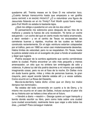 quedarme allí. Treinta meses en la Gran D me volverían loco.
¿Cuánto tiempo transcurriría hasta que empezara a ver grafitis
como MATARÉ A MI MADRE PRONTO? ¿O a vislumbrar una figura de
Jesucristo flotando en el río Trinity? Fort Worth quizá fuera mejor,
pero Fort Worth no estaba lo bastante lejos.
¿Qué me obliga a quedarme en uno de los dos sitios?
El pensamiento me sobrevino poco después de las tres de la
mañana y poseía la fuerza de una revelación. Yo tenía un coche
estupendo —un coche del que en cierto modo me había enamorado,
a decir verdad— y en el centro de Texas no escaseaban las
carreteras buenas y rápidas, muchas de las cuales se habían
construido recientemente. En el siglo veintiuno estarían colapsadas
por el tráfico, pero en 1960 se veían casi misteriosamente desiertas.
Había límites de velocidad, pero no se respetaban. En Texas, hasta
la policía estatal creía en el evangelio de pisar a fondo el acelerador
y dejar que rugiera.
Podría escapar de la sombra agobiante que sentía cerniéndose
sobre la ciudad. Podría encontrar un sitio más pequeño y menos
amenazador, un sitio que no sintiera tan embriagado de odio y
violencia. A plena luz del día podría decirme a mí mismo que estaba
imaginando cosas, pero no en el foso de la noche. En Dallas vivía
sin duda buena gente, miles y miles de personas buenas, la gran
mayoría, pero aquel acorde latente estaba allí y a veces saltaba.
Como ocurrió en La Rosa del Desierto.
Bevvie-la-del-ferry había dicho «Creo que en Derry los malos
tiempos han terminado».
No estaba del todo convencido en cuanto a lo de Derry, y lo
mismo me ocurría en el caso de Dallas, incluso aunque el peor día
de su historia aún se hallara a tres años en el futuro.
—Vendré a diario —resolví—. George quiere un lugar tranquilo y
bonito donde escribir su libro, pero como trata sobre una ciudad
(una ciudad encantada), realmente tiene que viajar a ella todos los
días, ¿verdad? Para conseguir material.
 