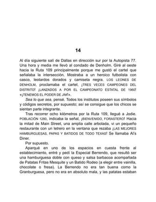 14
Al día siguiente salí de Dallas en dirección sur por la Autopista 77.
Una hora y media me llevó al condado de Denholm. Giré al oeste
hacia la Ruta 109 principalmente porque me gustó el cartel que
señalaba la intersección. Mostraba a un heroico futbolista con
casco, leotardos dorados y camiseta negra. LOS LEONES DE
DENHOLM, proclamaba el cartel, ¡TRES VECES CAMPEONES DEL
DISTRITO! ¡LANZADOS A POR EL CAMPEONATO ESTATAL DE 1960!
«¡TENEMOS EL PODER DE JIM!».
Sea lo que sea, pensé. Todos los institutos poseen sus símbolos
y códigos secretos, por supuesto; así se consigue que los chicos se
sientan parte integrante.
Tras recorrer ocho kilómetros por la Ruta 109, llegué a Jodie.
POBLACIÓN 1280, indicaba la señal, ¡BIENVENIDO, FORASTERO! Hacia
la mitad de Main Street, una amplia calle arbolada, vi un pequeño
restaurante con un letrero en la ventana que rezaba ¡LAS MEJORES
HAMBURGUESAS, PAPAS Y BATIDOS DE TODO TEXAS! Se llamaba Al’s
Diner.
Por supuesto.
Aparqué en uno de los espacios en cuesta frente al
establecimiento, entré y pedí la Especial Berrendo, que resultó ser
una hamburguesa doble con queso y salsa barbacoa acompañada
de Patatas Fritas Mesquite y un Batido Rodeo (a elegir entre vainilla,
chocolate o fresa). La Berrendo no era tan buena como la
Granburguesa, pero no era en absoluto mala, y las patatas estaban
 