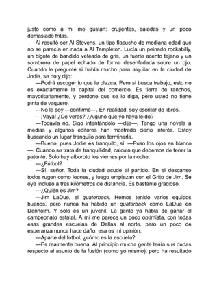 justo como a mí me gustan: crujientes, saladas y un poco
demasiado fritas.
Al resultó ser Al Stevens, un tipo flacucho de mediana edad que
no se parecía en nada a Al Templeton. Lucía un peinado rockabilly,
un bigote de bandido veteado de gris, un fuerte acento tejano y un
sombrero de papel echado de forma desenfadada sobre un ojo.
Cuando le pregunté si había mucho para alquilar en la ciudad de
Jodie, se rio y dijo:
—Podrá escoger lo que le plazca. Pero si busca trabajo, esto no
es exactamente la capital del comercio. Es tierra de ranchos,
mayoritariamente, y perdone que se lo diga, pero usted no tiene
pinta de vaquero.
—No lo soy —confirmé—. En realidad, soy escritor de libros.
—¡Vaya! ¿De veras? ¿Alguno que yo haya leído?
—Todavía no. Sigo intentándolo —dije—. Tengo una novela a
medias y algunos editores han mostrado cierto interés. Estoy
buscando un lugar tranquilo para terminarla.
—Bueno, pues Jodie es tranquilo, sí. —Puso los ojos en blanco
—. Cuando se trata de tranquilidad, calculo que debemos de tener la
patente. Solo hay alboroto los viernes por la noche.
—¿Fútbol?
—Sí, señor. Toda la ciudad acude al partido. En el descanso
todos rugen como leones, y luego empiezan con el Grito de Jim. Se
oye incluso a tres kilómetros de distancia. Es bastante gracioso.
—¿Quién es Jim?
—Jim LaDue, el quaterback. Hemos tenido varios equipos
buenos, pero nunca ha habido un quaterback como LaDue en
Denholm. Y solo es un juvenil. La gente ya habla de ganar el
campeonato estatal. A mí me parece un poco optimista, con todas
esas grandes escuelas de Dallas al norte, pero un poco de
esperanza nunca hace daño, esa es mi opinión.
—Aparte del fútbol, ¿cómo es la escuela?
—Es realmente buena. Al principio mucha gente tenía sus dudas
respecto al asunto de la fusión (como yo mismo), pero ha resultado
 