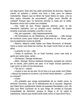 ser algo bueno. Este año hay siete centenares de alumnos. Algunos
vienen en autobús y tardan una hora o más, pero no parece
molestarles. Seguro que se libran de hacer faena en casa. ¿Va su
libro sobre chavales de secundaria? ¿Algo como Semilla de
maldad? Porque aquí no tenemos bandas ni nada por el estilo.
Nuestros chicos aún cuidan sus modales.
—No, nada de eso. Poseo algunos ahorros, pero no me
importaría estirarlos con un empleo como sustituto. No puedo
enseñar a jornada completa y escribir a la vez.
—No, por supuesto —dijo respetuosamente.
—Mi licenciatura es de Oklahoma, sin embargo… —Me encogí
de hombros como para indicar que Oklahoma no era Texas, pero
que la esperanza nunca se pierde.
—Bueno, debería usted hablar con Deke Simmons, el director.
Viene a cenar casi todas las noches. Su mujer murió hace un par de
años.
—Lamento oír eso —dije.
—Todos lo sentimos. Es un buen hombre, como casi toda la
gente por estos lares, señor…
—Amberson. George Amberson.
—Bien, George. Somos bastante tranquilos, excepto los viernes
por la noche, pero podría ser peor. A lo mejor incluso aprende a
rugir como un león en los descansos.
—Tal vez sí —asentí.
—Vuelva a eso de las seis. Es la hora a la que suele venir Deke.
—Apoyó los brazos en la barra y se inclinó hacia delante—. ¿Quiere
un consejo?
—Claro.
—Es probable que venga acompañado de su medio novia, la
señorita Corcoran, que es la bibliotecaria de la escuela. Digamos
que Deke lleva cortejándola desde las pasadas Navidades o así. He
oído que Mimi Corcoran es la que dirige de verdad la Escuela
Consolidada de Denholm, porque lo dirige a él. Si usted la
impresiona, calculo que tendrá tanto éxito como si fuera Errol Flynn.
 
